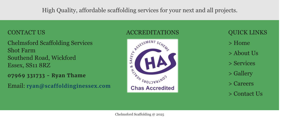 CONTACT US  Chelmsford Scaffolding Services Shot Farm Southend Road, Wickford Essex, SS11 8RZ  07969 331733 - Ryan Thame  Email: ryan@scaffoldinginessex.com  QUICK LINKS  > Home > About Us > Services > Gallery > Careers > Contact Us   High Quality, affordable scaffolding services for your next and all projects. ACCREDITATIONS     Chelmsford Scaffolding @ 2025